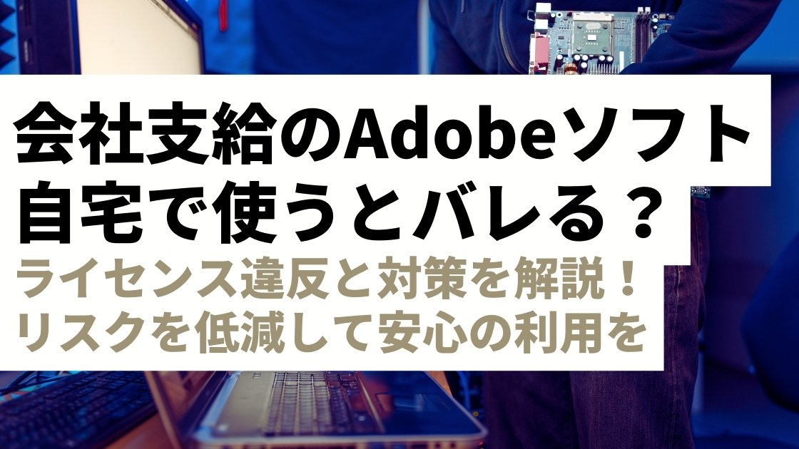 【要注意】会社支給のAdobeソフト、自宅で使ってもバレない？ライセンス違反と対策を解説！